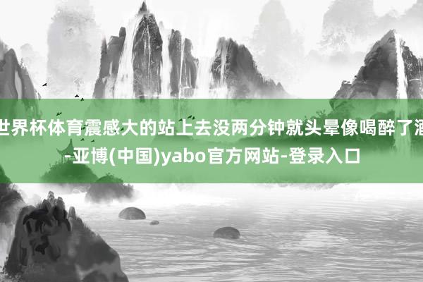 世界杯体育震感大的站上去没两分钟就头晕像喝醉了酒-亚博(中国)yabo官方网站-登录入口