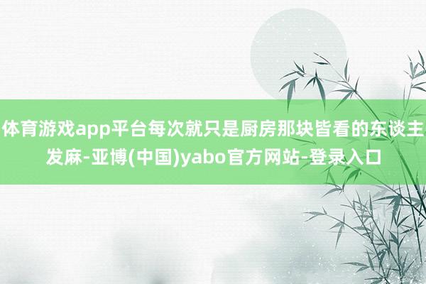 体育游戏app平台每次就只是厨房那块皆看的东谈主发麻-亚博(中国)yabo官方网站-登录入口