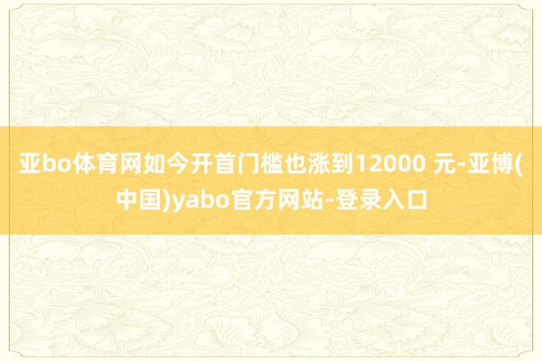 亚bo体育网如今开首门槛也涨到12000 元-亚博(中国)yabo官方网站-登录入口