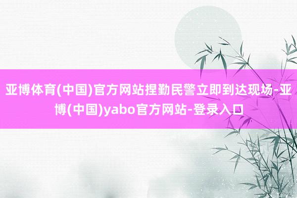 亚博体育(中国)官方网站捏勤民警立即到达现场-亚博(中国)yabo官方网站-登录入口