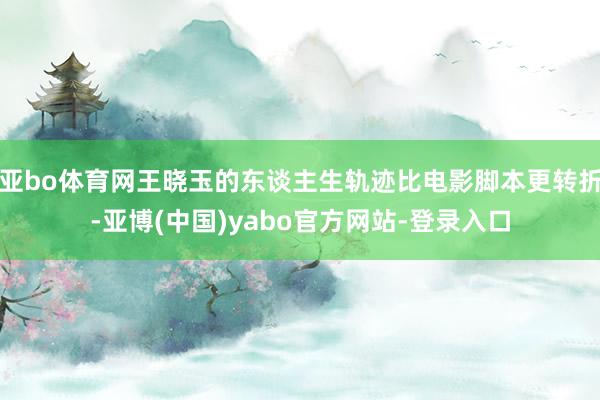 亚bo体育网王晓玉的东谈主生轨迹比电影脚本更转折-亚博(中国)yabo官方网站-登录入口