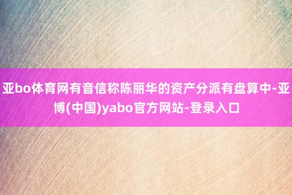 亚bo体育网有音信称陈丽华的资产分派有盘算中-亚博(中国)yabo官方网站-登录入口