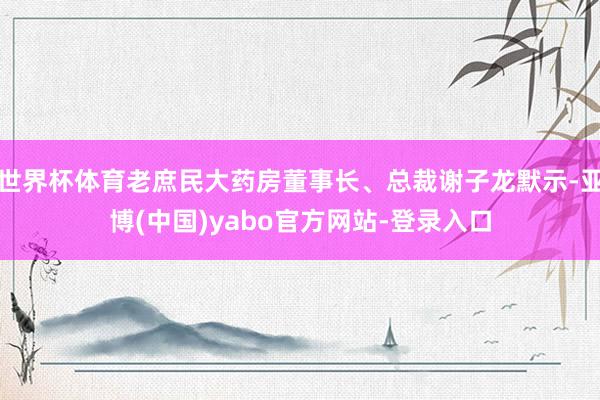世界杯体育老庶民大药房董事长、总裁谢子龙默示-亚博(中国)yabo官方网站-登录入口