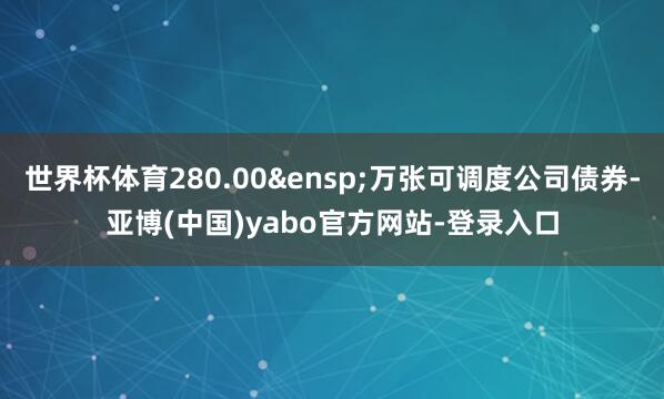 世界杯体育280.00&ensp;万张可调度公司债券-亚博(中国)yabo官方网站-登录入口