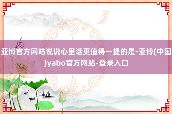 亚博官方网站说说心里话更值得一提的是-亚博(中国)yabo官方网站-登录入口