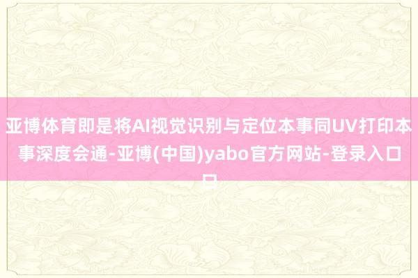 亚博体育即是将AI视觉识别与定位本事同UV打印本事深度会通-亚博(中国)yabo官方网站-登录入口