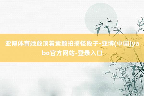 亚博体育她敢顶着素颜拍搞怪段子-亚博(中国)yabo官方网站-登录入口