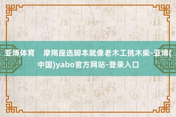 亚博体育    摩羯座选脚本就像老木工挑木柴-亚博(中国)yabo官方网站-登录入口