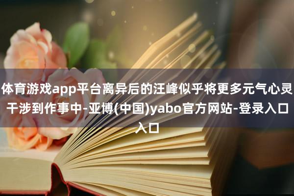 体育游戏app平台离异后的汪峰似乎将更多元气心灵干涉到作事中-亚博(中国)yabo官方网站-登录入口