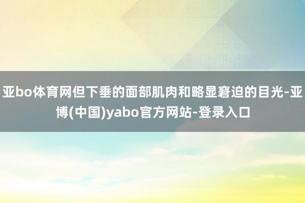 亚bo体育网但下垂的面部肌肉和略显窘迫的目光-亚博(中国)yabo官方网站-登录入口