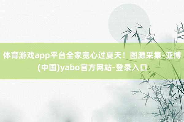 体育游戏app平台全家宽心过夏天！图源采集-亚博(中国)yabo官方网站-登录入口