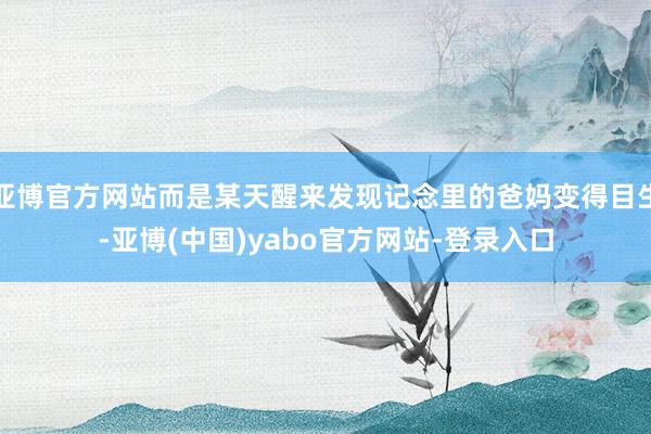 亚博官方网站而是某天醒来发现记念里的爸妈变得目生-亚博(中国)yabo官方网站-登录入口