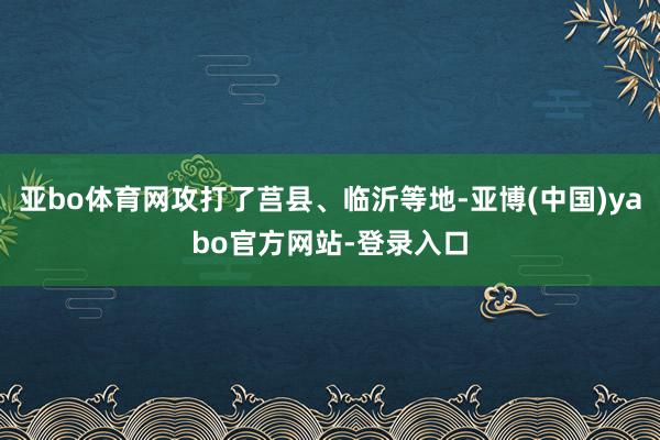 亚bo体育网攻打了莒县、临沂等地-亚博(中国)yabo官方网站-登录入口