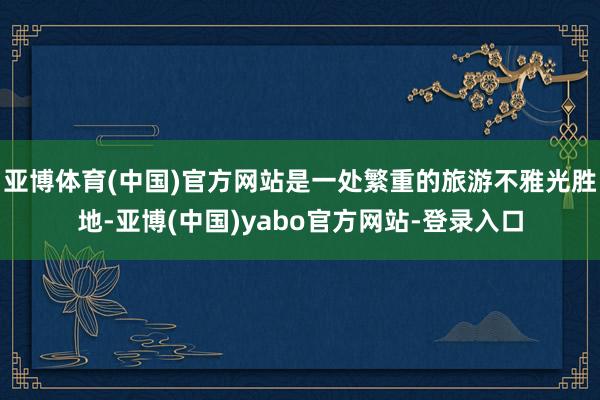亚博体育(中国)官方网站是一处繁重的旅游不雅光胜地-亚博(中国)yabo官方网站-登录入口