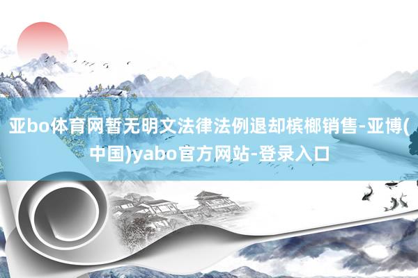 亚bo体育网暂无明文法律法例退却槟榔销售-亚博(中国)yabo官方网站-登录入口