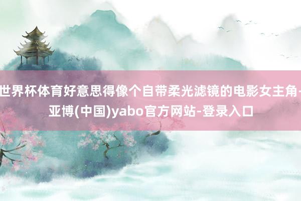 世界杯体育好意思得像个自带柔光滤镜的电影女主角-亚博(中国)yabo官方网站-登录入口