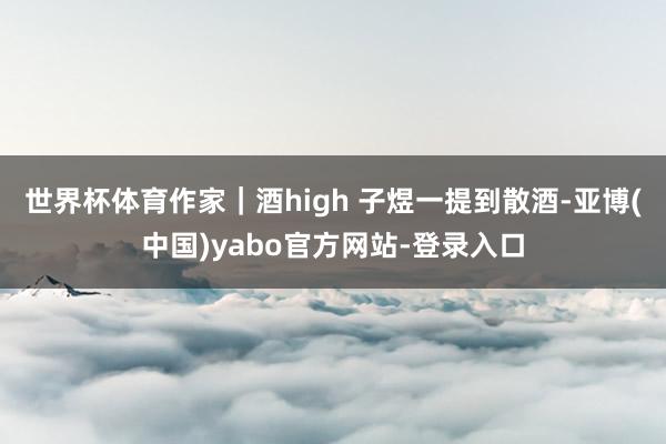 世界杯体育作家｜酒high 子煜一提到散酒-亚博(中国)yabo官方网站-登录入口