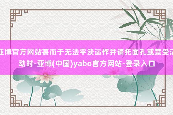 亚博官方网站甚而于无法平淡运作并请托面孔或禁受活动时-亚博(中国)yabo官方网站-登录入口