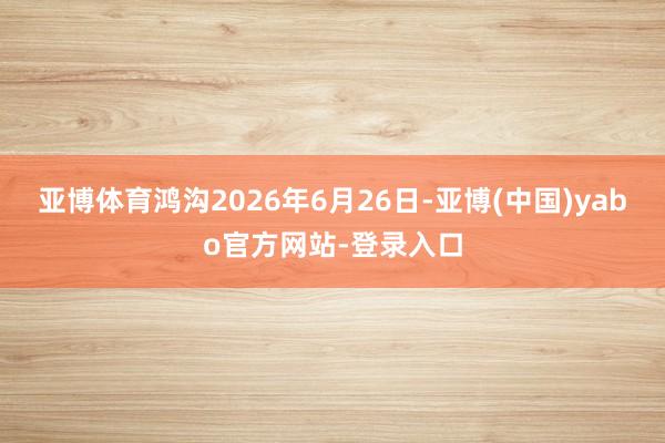 亚博体育鸿沟2026年6月26日-亚博(中国)yabo官方网站-登录入口