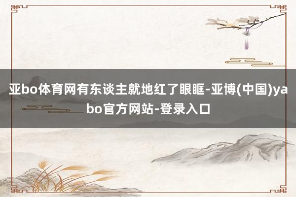 亚bo体育网有东谈主就地红了眼眶-亚博(中国)yabo官方网站-登录入口