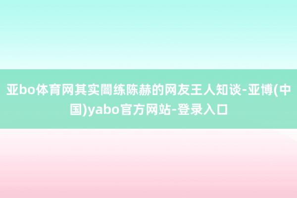 亚bo体育网其实闇练陈赫的网友王人知谈-亚博(中国)yabo官方网站-登录入口