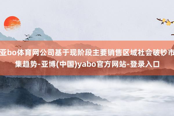 亚bo体育网公司基于现阶段主要销售区域社会破钞市集趋势-亚博(中国)yabo官方网站-登录入口