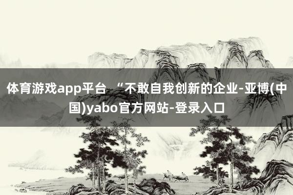 体育游戏app平台  “不敢自我创新的企业-亚博(中国)yabo官方网站-登录入口