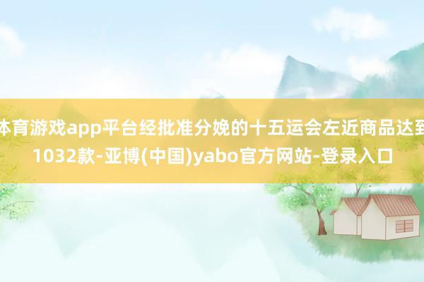 体育游戏app平台经批准分娩的十五运会左近商品达到1032款-亚博(中国)yabo官方网站-登录入口