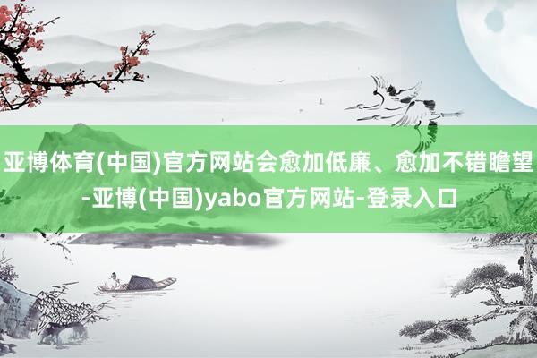 亚博体育(中国)官方网站会愈加低廉、愈加不错瞻望-亚博(中国)yabo官方网站-登录入口