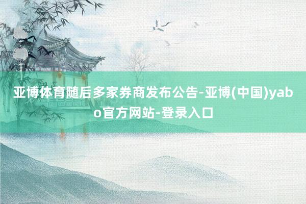 亚博体育随后多家券商发布公告-亚博(中国)yabo官方网站-登录入口
