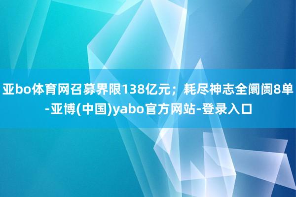 亚bo体育网召募界限138亿元；耗尽神志全阛阓8单-亚博(中国)yabo官方网站-登录入口