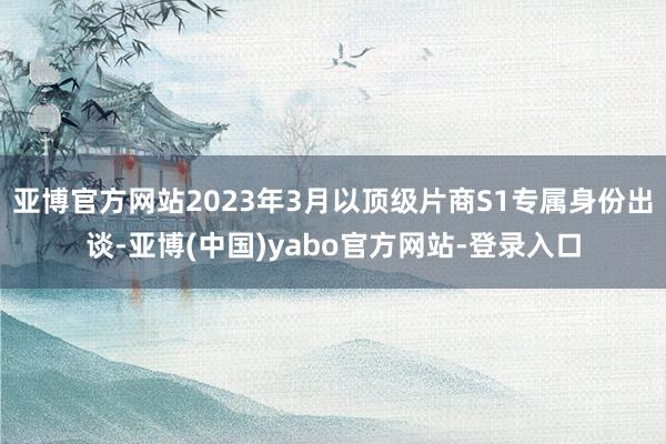 亚博官方网站2023年3月以顶级片商S1专属身份出谈-亚博(中国)yabo官方网站-登录入口