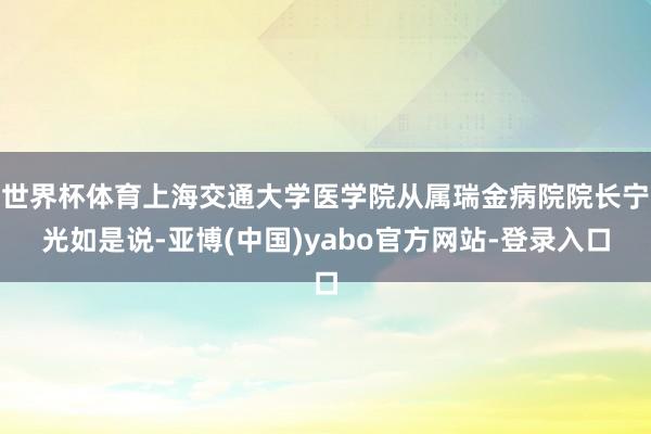 世界杯体育上海交通大学医学院从属瑞金病院院长宁光如是说-亚博(中国)yabo官方网站-登录入口