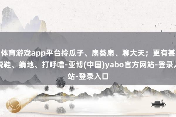 体育游戏app平台拎瓜子、扇葵扇、聊大天；更有甚者脱鞋、躺地、打呼噜-亚博(中国)yabo官方网站-登录入口