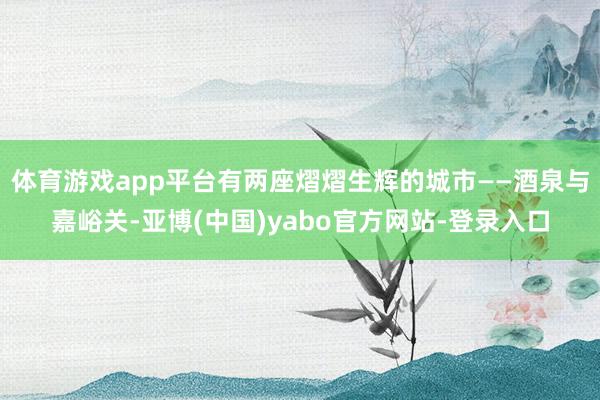 体育游戏app平台有两座熠熠生辉的城市——酒泉与嘉峪关-亚博(中国)yabo官方网站-登录入口