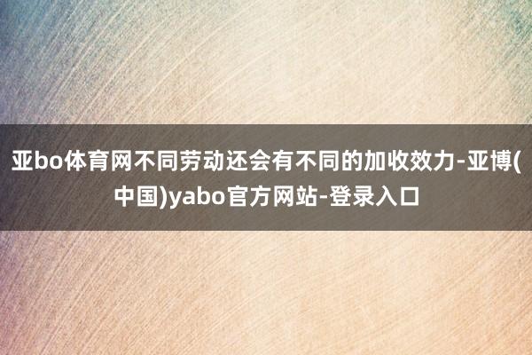 亚bo体育网不同劳动还会有不同的加收效力-亚博(中国)yabo官方网站-登录入口