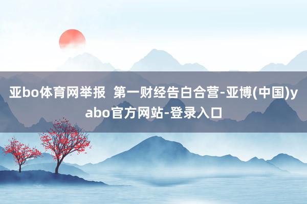 亚bo体育网举报  第一财经告白合营-亚博(中国)yabo官方网站-登录入口