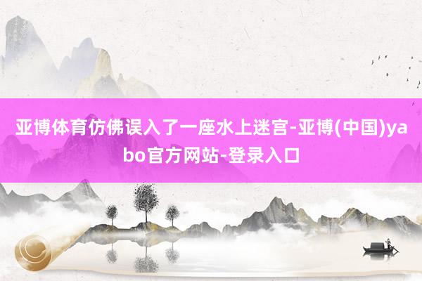 亚博体育仿佛误入了一座水上迷宫-亚博(中国)yabo官方网站-登录入口