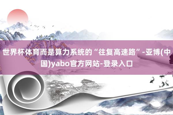 世界杯体育而是算力系统的“往复高速路”-亚博(中国)yabo官方网站-登录入口