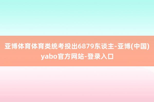 亚博体育体育类统考投出6879东谈主-亚博(中国)yabo官方网站-登录入口