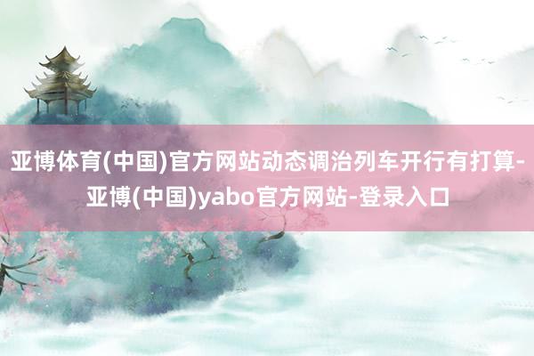 亚博体育(中国)官方网站动态调治列车开行有打算-亚博(中国)yabo官方网站-登录入口