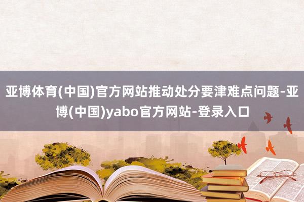 亚博体育(中国)官方网站推动处分要津难点问题-亚博(中国)yabo官方网站-登录入口