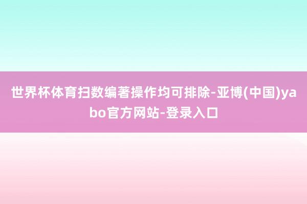 世界杯体育扫数编著操作均可排除-亚博(中国)yabo官方网站-登录入口