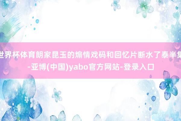 世界杯体育朗家昆玉的煽情戏码和回忆片断水了泰半集-亚博(中国)yabo官方网站-登录入口