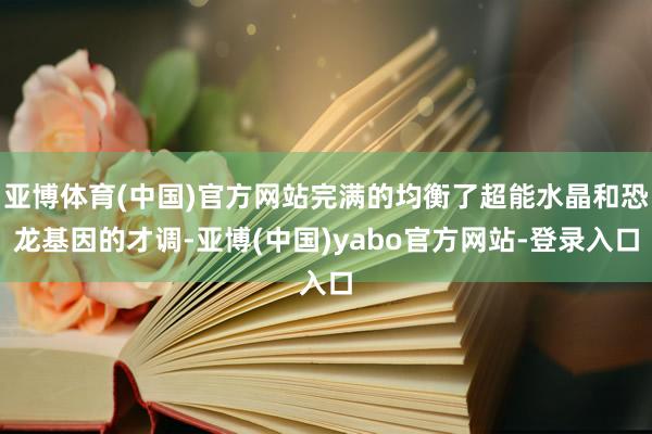 亚博体育(中国)官方网站完满的均衡了超能水晶和恐龙基因的才调-亚博(中国)yabo官方网站-登录入口