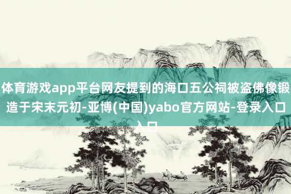 体育游戏app平台网友提到的海口五公祠被盗佛像锻造于宋末元初-亚博(中国)yabo官方网站-登录入口