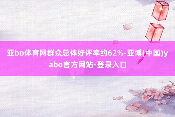 亚bo体育网群众总体好评率约62%-亚博(中国)yabo官方网站-登录入口