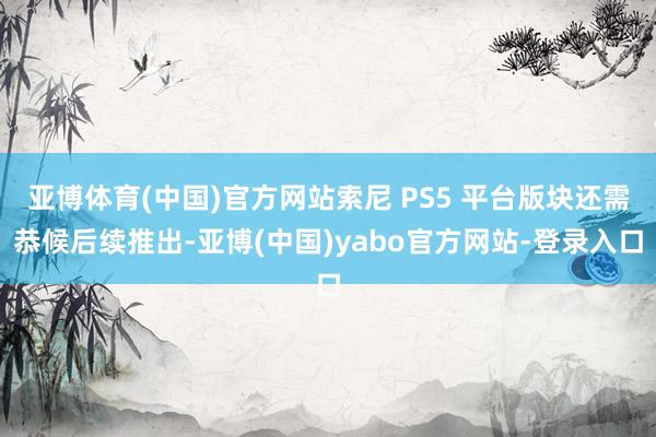 亚博体育(中国)官方网站索尼 PS5 平台版块还需恭候后续推出-亚博(中国)yabo官方网站-登录入口