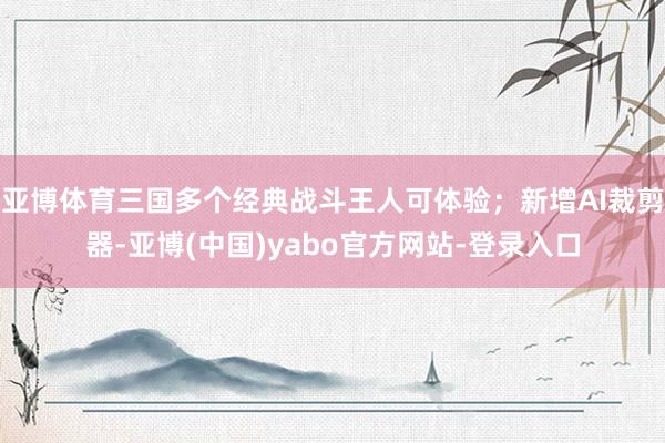 亚博体育三国多个经典战斗王人可体验；新增AI裁剪器-亚博(中国)yabo官方网站-登录入口