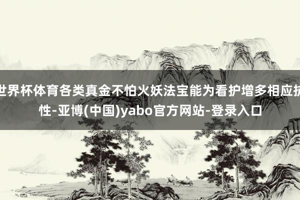 世界杯体育各类真金不怕火妖法宝能为看护增多相应抗性-亚博(中国)yabo官方网站-登录入口